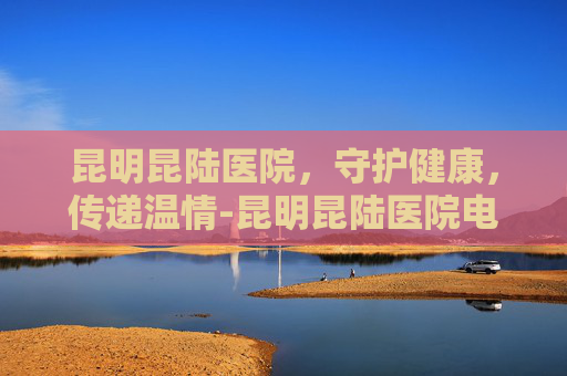 昆明昆陆医院，守护健康，传递温情-昆明昆陆医院电话