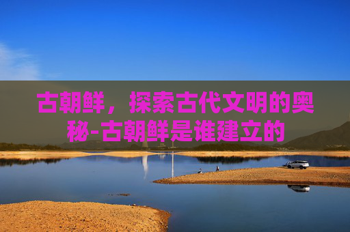 古朝鲜，探索古代文明的奥秘-古朝鲜是谁建立的