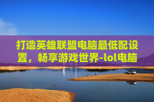 打造英雄联盟电脑最低配设置，畅享游戏世界-lol电脑最低配设置推荐