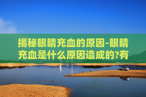 揭秘眼睛充血的原因-眼睛充血是什么原因造成的?有哪些缓解或治疗的方法?