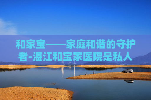 和家宝——家庭和谐的守护者-湛江和宝家医院是私人医院吗