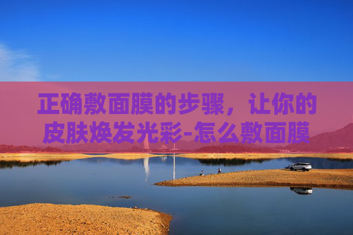 正确敷面膜的步骤，让你的皮肤焕发光彩-怎么敷面膜的正确步骤