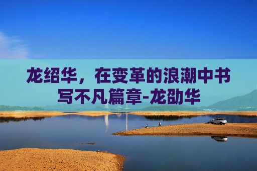 龙绍华，在变革的浪潮中书写不凡篇章-龙劭华