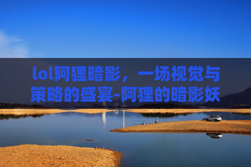 lol阿狸暗影，一场视觉与策略的盛宴-阿狸的暗影妖狐有特效吗