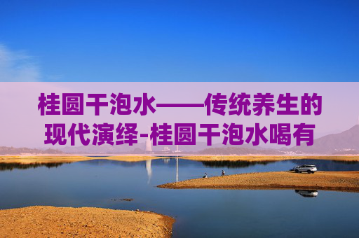 桂圆干泡水——传统养生的现代演绎-桂圆干泡水喝有什么功效和作用