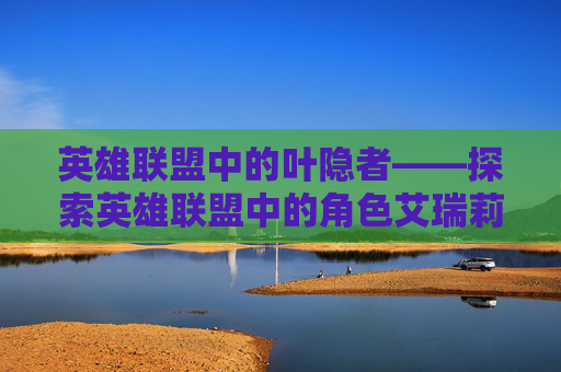英雄联盟中的叶隐者——探索英雄联盟中的角色艾瑞莉娅-莲藕梨银耳功效与作用