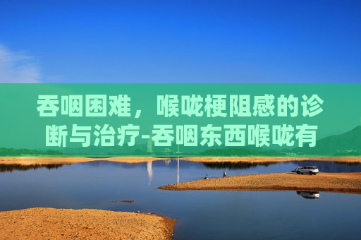 吞咽困难，喉咙梗阻感的诊断与治疗-吞咽东西喉咙有梗阻感喝水时没有
