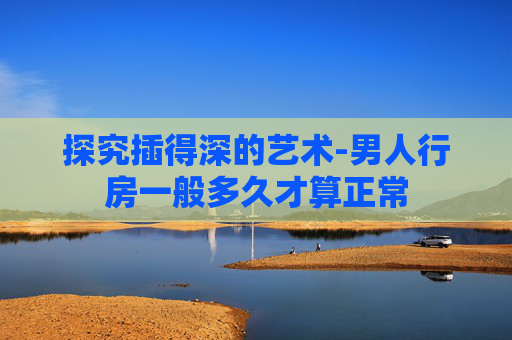 探究插得深的艺术-男人行房一般多久才算正常