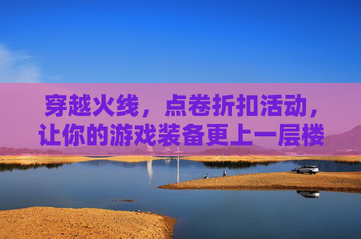 穿越火线，点卷折扣活动，让你的游戏装备更上一层楼-cf点卷打折活动