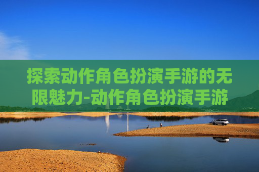 探索动作角色扮演手游的无限魅力-动作角色扮演手游推荐