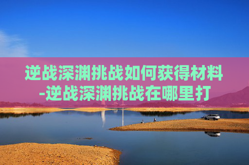 逆战深渊挑战如何获得材料-逆战深渊挑战在哪里打