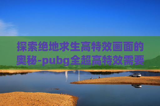 探索绝地求生高特效画面的奥秘-pubg全超高特效需要什么配置
