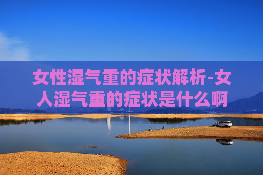 女性湿气重的症状解析-女人湿气重的症状是什么啊