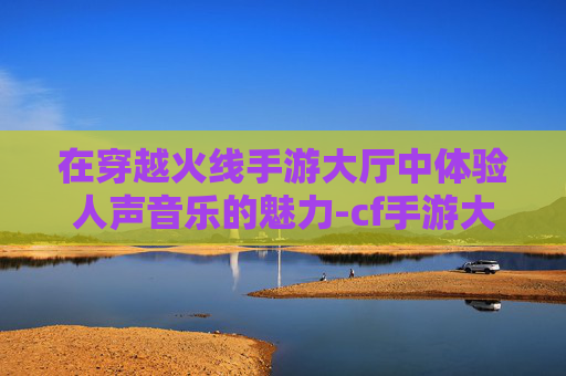 在穿越火线手游大厅中体验人声音乐的魅力-cf手游大厅音乐2020