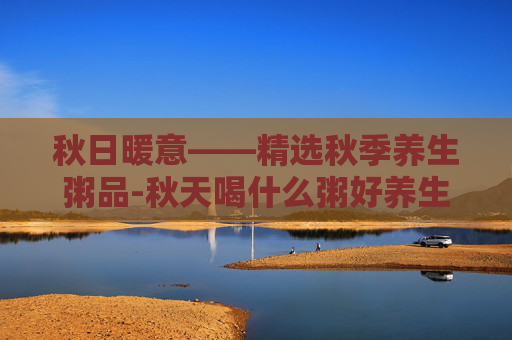 秋日暖意——精选秋季养生粥品-秋天喝什么粥好养生
