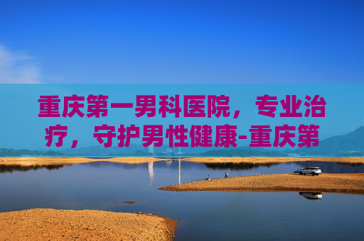 重庆第一男科医院，专业治疗，守护男性健康-重庆第一男科医院怎么样