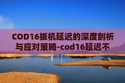 COD16扳机延迟的深度剖析与应对策略-cod16延迟不稳定