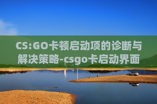 CS:GO卡顿启动项的诊断与解决策略-csgo卡启动界面