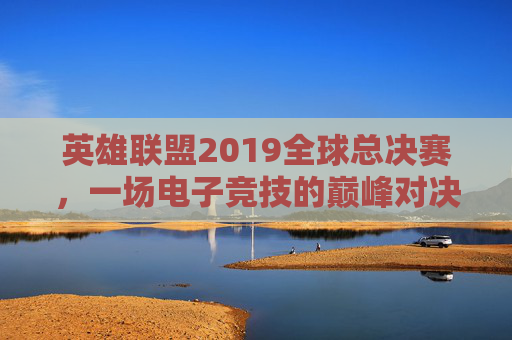 英雄联盟2019全球总决赛，一场电子竞技的巅峰对决-LOL季后赛直播