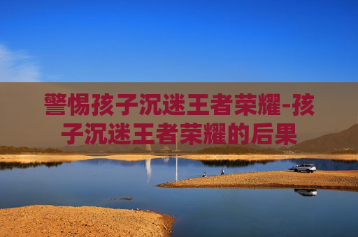 警惕孩子沉迷王者荣耀-孩子沉迷王者荣耀的后果