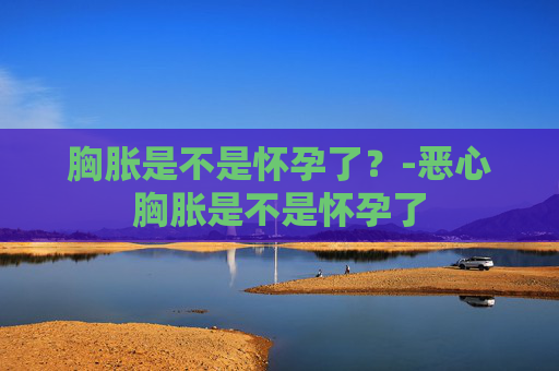 胸胀是不是怀孕了？-恶心胸胀是不是怀孕了