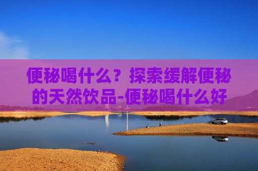 便秘喝什么？探索缓解便秘的天然饮品-便秘喝什么好快速排便