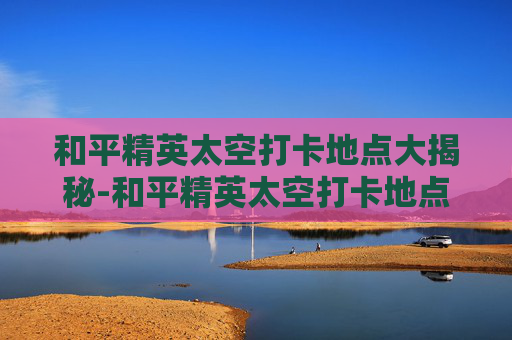 和平精英太空打卡地点大揭秘-和平精英太空打卡地点在哪