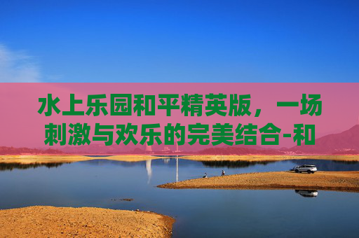 水上乐园和平精英版，一场刺激与欢乐的完美结合-和平精英水上滑梯