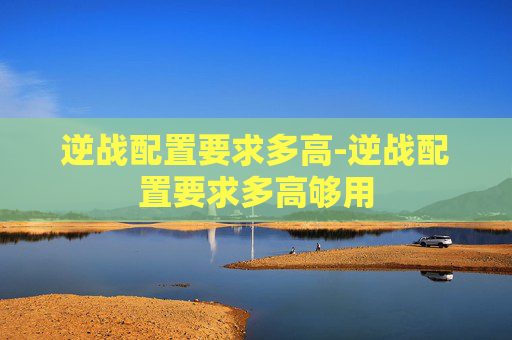 逆战配置要求多高-逆战配置要求多高够用