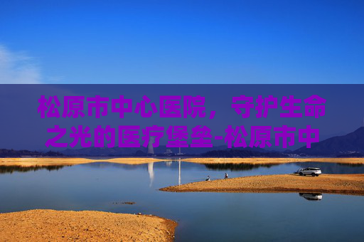 松原市中心医院，守护生命之光的医疗堡垒-松原市中心医院官网