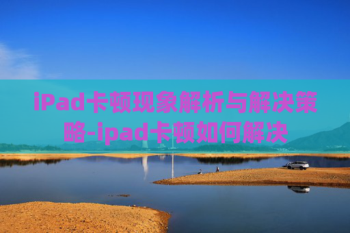 iPad卡顿现象解析与解决策略-ipad卡顿如何解决
