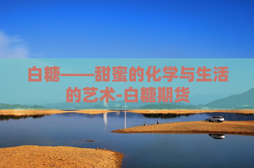 白糖——甜蜜的化学与生活的艺术-白糖期货