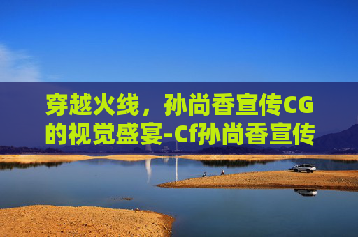 穿越火线，孙尚香宣传CG的视觉盛宴-Cf孙尚香宣传片