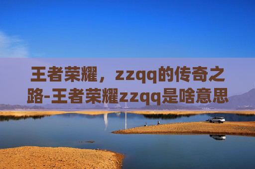 王者荣耀，zzqq的传奇之路-王者荣耀zzqq是啥意思