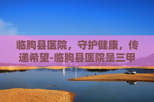 临朐县医院，守护健康，传递希望-临朐县医院是三甲医院吗