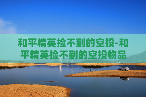 和平精英捡不到的空投-和平精英捡不到的空投物品