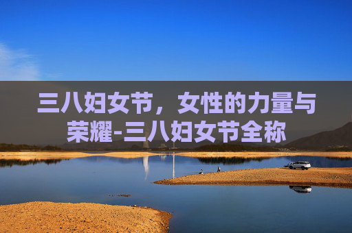 三八妇女节，女性的力量与荣耀-三八妇女节全称