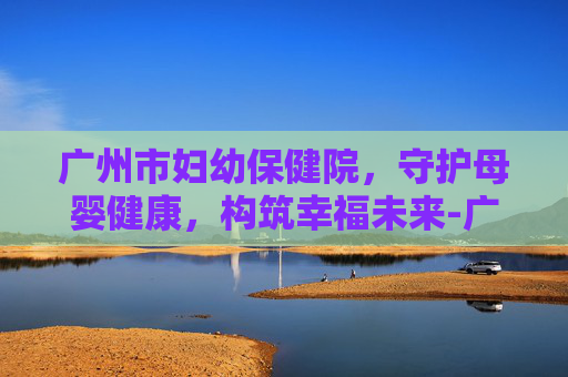 广州市妇幼保健院，守护母婴健康，构筑幸福未来-广州市妇幼保健院哪个院区比较好
