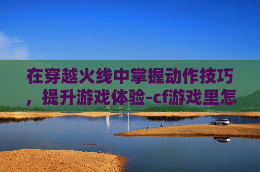 在穿越火线中掌握动作技巧，提升游戏体验-cf游戏里怎么使用动作技能