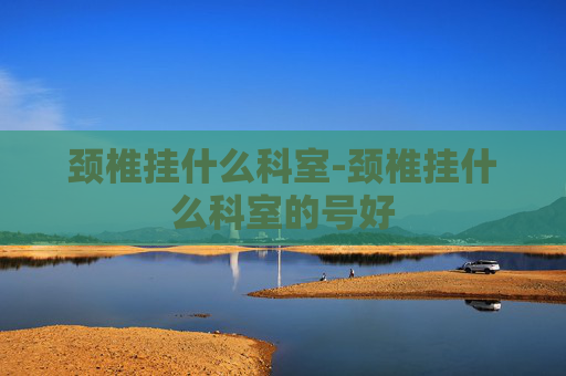 颈椎挂什么科室-颈椎挂什么科室的号好