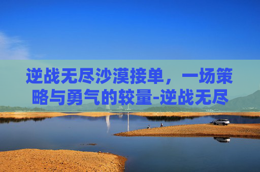 逆战无尽沙漠接单，一场策略与勇气的较量-逆战无尽沙漠多少关放怪