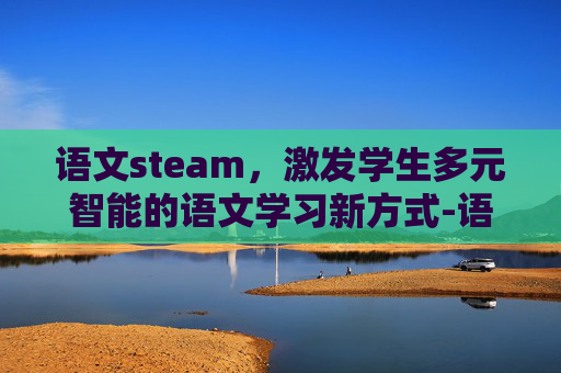 语文steam，激发学生多元智能的语文学习新方式-语文stem教学设计
