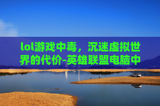 lol游戏中毒，沉迷虚拟世界的代价-英雄联盟电脑中毒限制登录