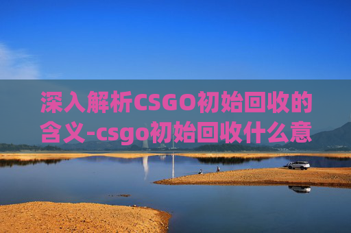 深入解析CSGO初始回收的含义-csgo初始回收什么意思啊