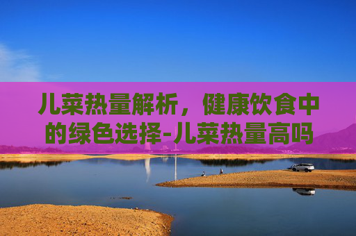 儿菜热量解析，健康饮食中的绿色选择-儿菜热量高吗能减肥吗