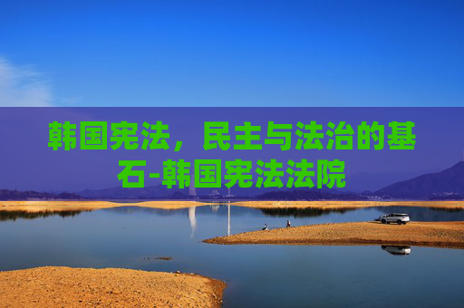 韩国宪法，民主与法治的基石-韩国宪法法院