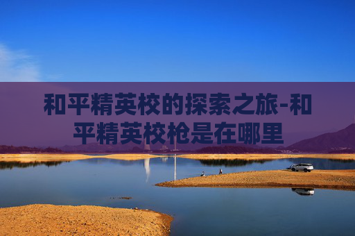 和平精英校的探索之旅-和平精英校枪是在哪里