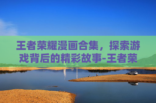 王者荣耀漫画合集，探索游戏背后的精彩故事-王者荣耀漫画合集下载