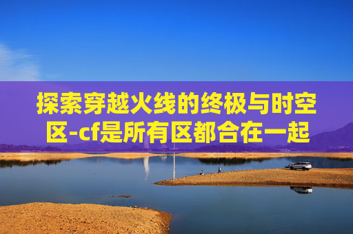 探索穿越火线的终极与时空区-cf是所有区都合在一起了吗