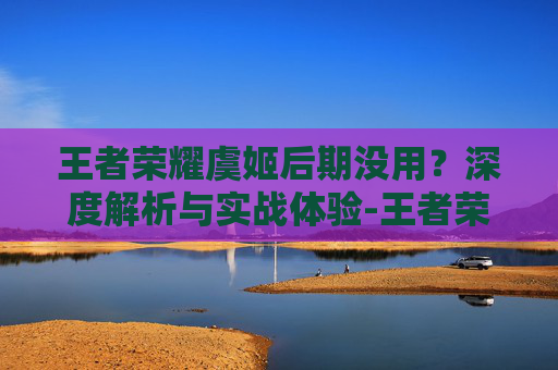 王者荣耀虞姬后期没用？深度解析与实战体验-王者荣耀虞姬后期没用了